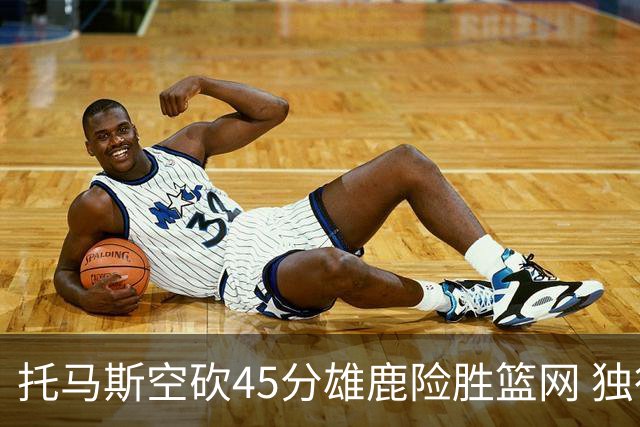 托马斯空砍45分雄鹿险胜篮网 独行侠力克魔术