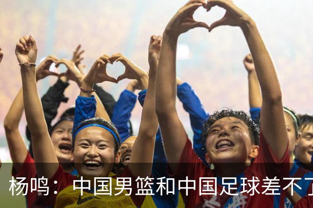 杨鸣：中国男篮和中国足球差不了太多，没有气场，失去了绝对优势