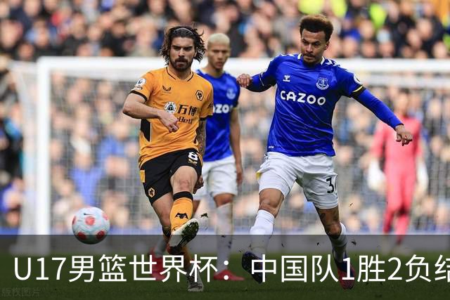 U17男篮世界杯：中国队1胜2负结束小组赛
